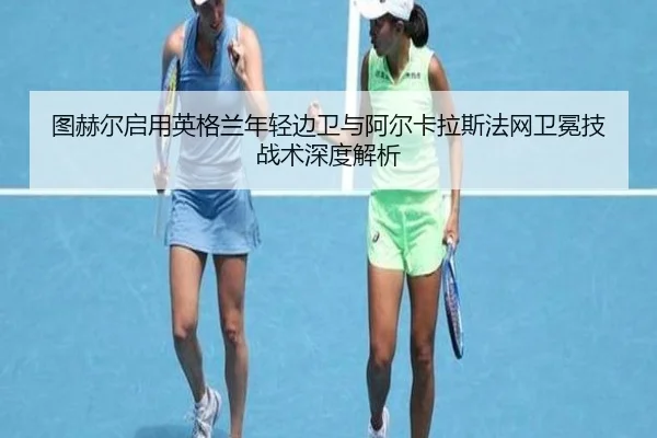图赫尔启用英格兰年轻边卫与阿尔卡拉斯法网卫冕技战术深度解析